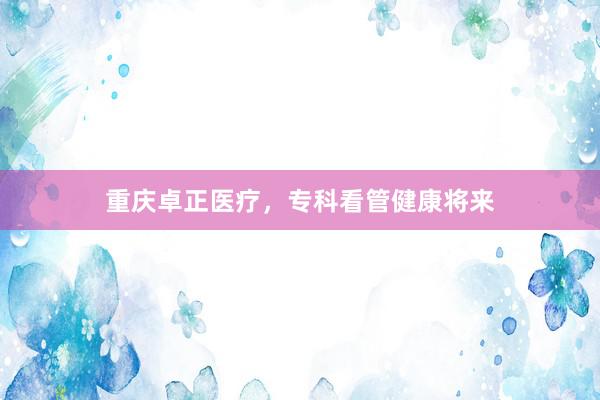 重庆卓正医疗，专科看管健康将来