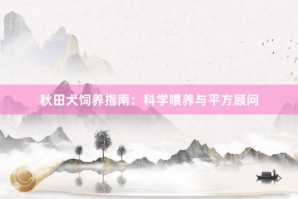 秋田犬饲养指南：科学喂养与平方顾问